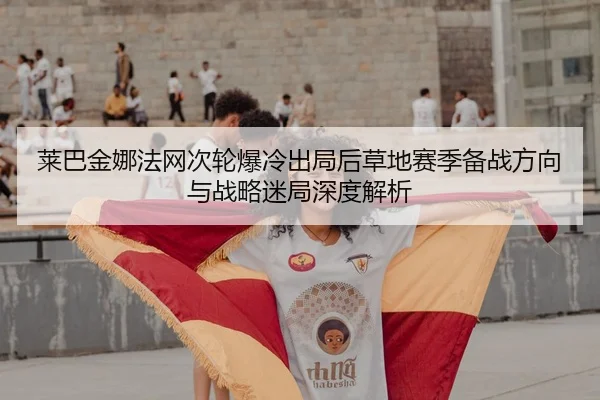 莱巴金娜法网次轮爆冷出局后草地赛季备战方向与战略迷局深度解析